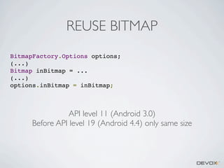 REUSE BITMAP
BitmapFactory.Options options;
(...)
Bitmap inBitmap = ...
(...)
options.inBitmap = inBitmap;

API level 11 (Android 3.0)
Before API level 19 (Android 4.4) only same size

 