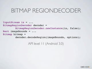 BITMAP REGIONDECODER
InputStream is = ...
BitmapRegionDecoder decoder =
BitmapRegionDecoder.newInstance(is, false);
Rect imageBounds = ...
Bitmap bitmap =
decoder.decodeRegion(imageBounds, options);

API level 11 (Android 3.0)

 