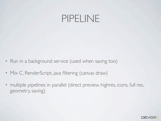 PIPELINE

•

Run in a background service (used when saving too)

•

Mix C, RenderScript, java ﬁltering (canvas draw)

•

multiple pipelines in parallel (direct preview, highres, icons, full res,
geometry, saving)

 