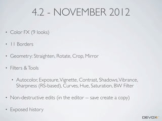 4.2 - NOVEMBER 2012
•

Color FX (9 looks)

•

11 Borders

•

Geometry: Straighten, Rotate, Crop, Mirror

•

Filters & Tools
•

Autocolor, Exposure, Vignette, Contrast, Shadows, Vibrance,
Sharpness (RS-based), Curves, Hue, Saturation, BW Filter

•

Non-destructive edits (in the editor -- save create a copy)

•

Exposed history

 