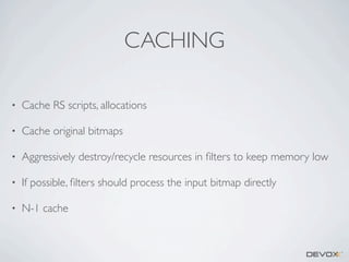 CACHING
•

Cache RS scripts, allocations

•

Cache original bitmaps

•

Aggressively destroy/recycle resources in ﬁlters to keep memory low

•

If possible, ﬁlters should process the input bitmap directly

•

N-1 cache

 