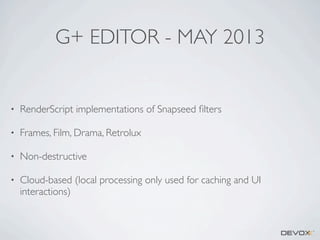 G+ EDITOR - MAY 2013

•

RenderScript implementations of Snapseed ﬁlters

•

Frames, Film, Drama, Retrolux

•

Non-destructive

•

Cloud-based (local processing only used for caching and UI
interactions)

 