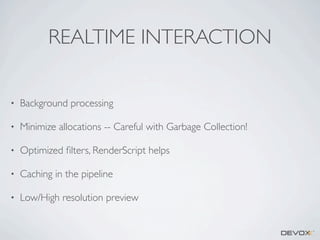 REALTIME INTERACTION
•

Background processing

•

Minimize allocations -- Careful with Garbage Collection!

•

Optimized ﬁlters, RenderScript helps

•

Caching in the pipeline

•

Low/High resolution preview

 