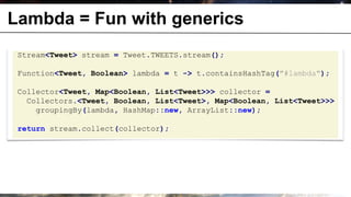 Lambda = Fun with generics
 Stream<Tweet> stream = Tweet.TWEETS.stream();

 Function<Tweet, Boolean> lambda = t -> t.containsHashTag("#lambda");

 Collector<Tweet, Map<Boolean, List<Tweet>>> collector =
   Collectors.<Tweet, Boolean, List<Tweet>, Map<Boolean, List<Tweet>>>
     groupingBy(lambda, HashMap::new, ArrayList::new);

 return stream.collect(collector);
 