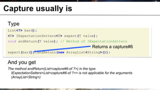 Capture usually is
       Type
       List<?> bar();
       <T> IExpectationSetters<T> expect(T value);
       void andReturn(T value); // Method of IExpectationSetters
                                                            Returns a capture#6
       expect(bar()).andReturn(new ArrayList<String>());


       And you get
       The method andReturn(List<capture#6-of ?>) in the type
         IExpectationSetters<List<capture#6-of ?>> is not applicable for the arguments
         (ArrayList<String>)

© OCTO 2011                                                                        21
 