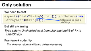Only solution
       We need to cast
       expect((List<String>) bar()).andReturn(new
        ArrayList<String>());       Tell to expect we want a
                                                          List<String>

       But still a warning
       Type safety: Unchecked cast from List<capture#6-of ?> to
        List<String>

       Framework coder tip:
              Try to never return a wildcard unless necessary
© OCTO 2011                                                              22
 