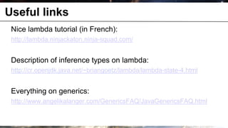 Useful links
 Nice lambda tutorial (in French):
 http://lambda.ninjackaton.ninja-squad.com/


 Description of inference types on lambda:
 http://cr.openjdk.java.net/~briangoetz/lambda/lambda-state-4.html


 Everything on generics:
 http://www.angelikalanger.com/GenericsFAQ/JavaGenericsFAQ.html
 