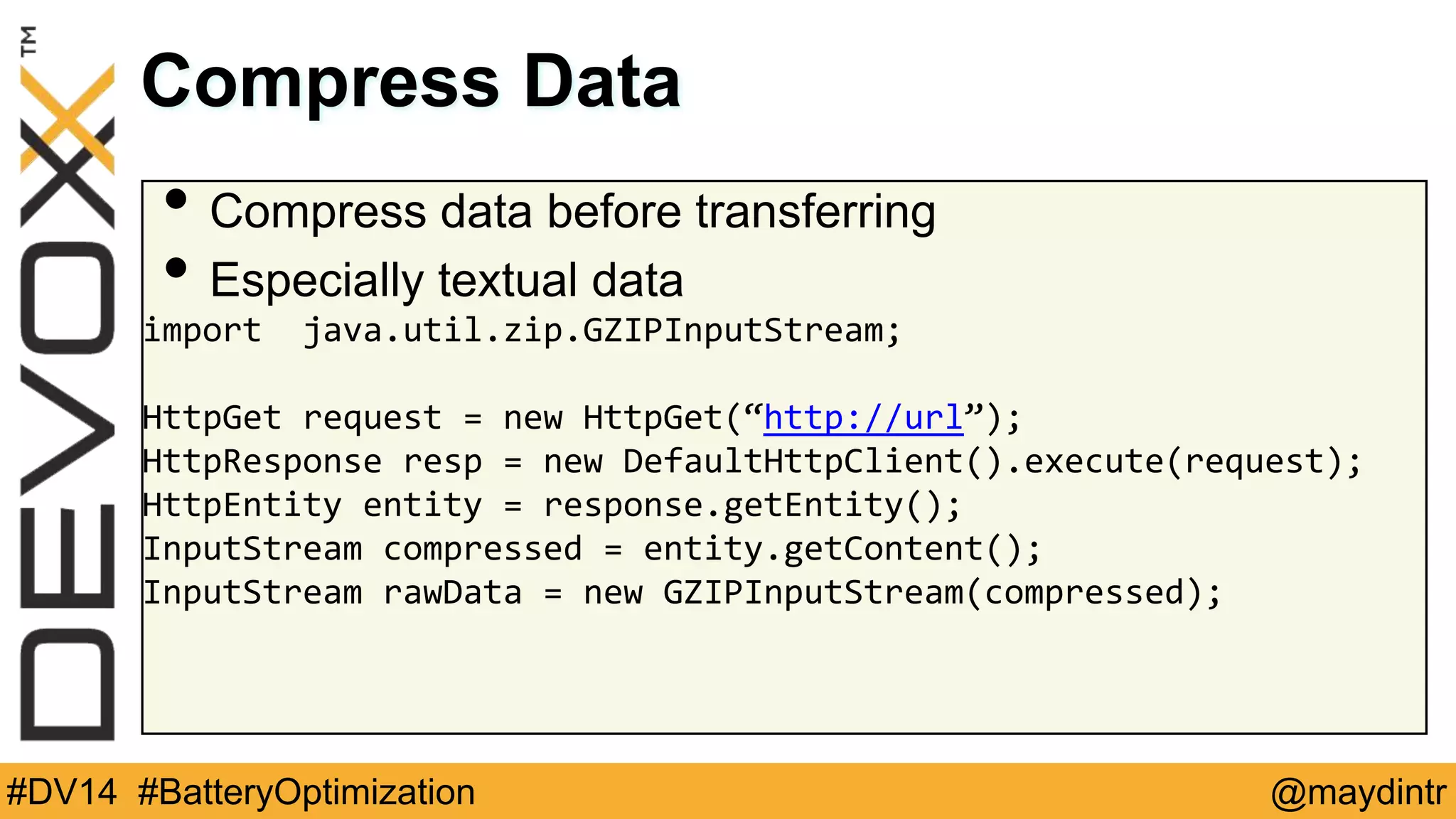 Compress Data 
• Compress data before transferring 
• Especially textual data 
import java.util.zip.GZIPInputStream; 
HttpGet request = new HttpGet(“http://url”); 
HttpResponse resp = new DefaultHttpClient().execute(request); 
HttpEntity entity = response.getEntity(); 
InputStream compressed = entity.getContent(); 
InputStream rawData = new GZIPInputStream(compressed); 
#DV14 #BatteryOptimization @maydintr 
 