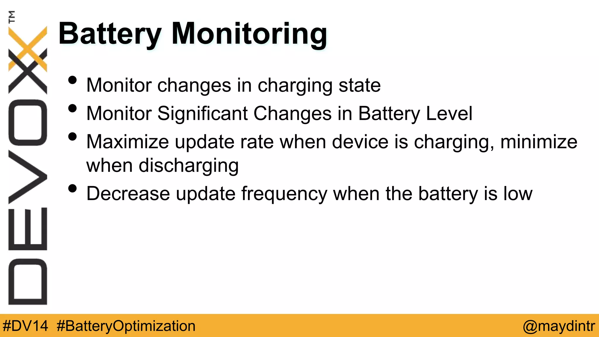 Battery Monitoring 
• Monitor changes in charging state 
• Monitor Significant Changes in Battery Level 
• Maximize update rate when device is charging, minimize 
when discharging 
• Decrease update frequency when the battery is low 
#DV14 #BatteryOptimization @maydintr 
 