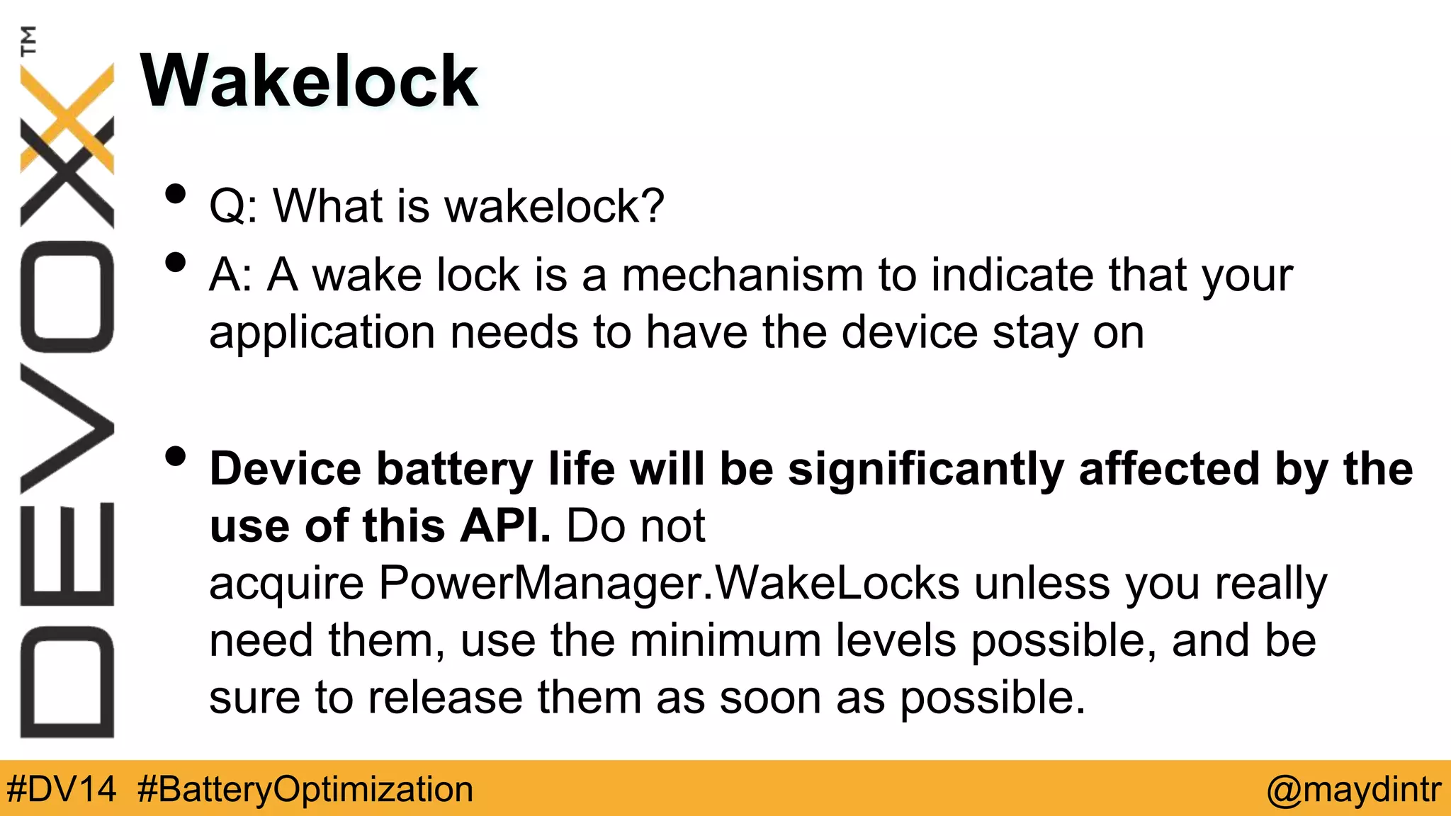 Wakelock 
• Q: What is wakelock? 
• A: A wake lock is a mechanism to indicate that your 
application needs to have the device stay on 
• Device battery life will be significantly affected by the 
use of this API. Do not 
acquire PowerManager.WakeLocks unless you really 
need them, use the minimum levels possible, and be 
sure to release them as soon as possible. 
#DV14 #BatteryOptimization @maydintr 
 