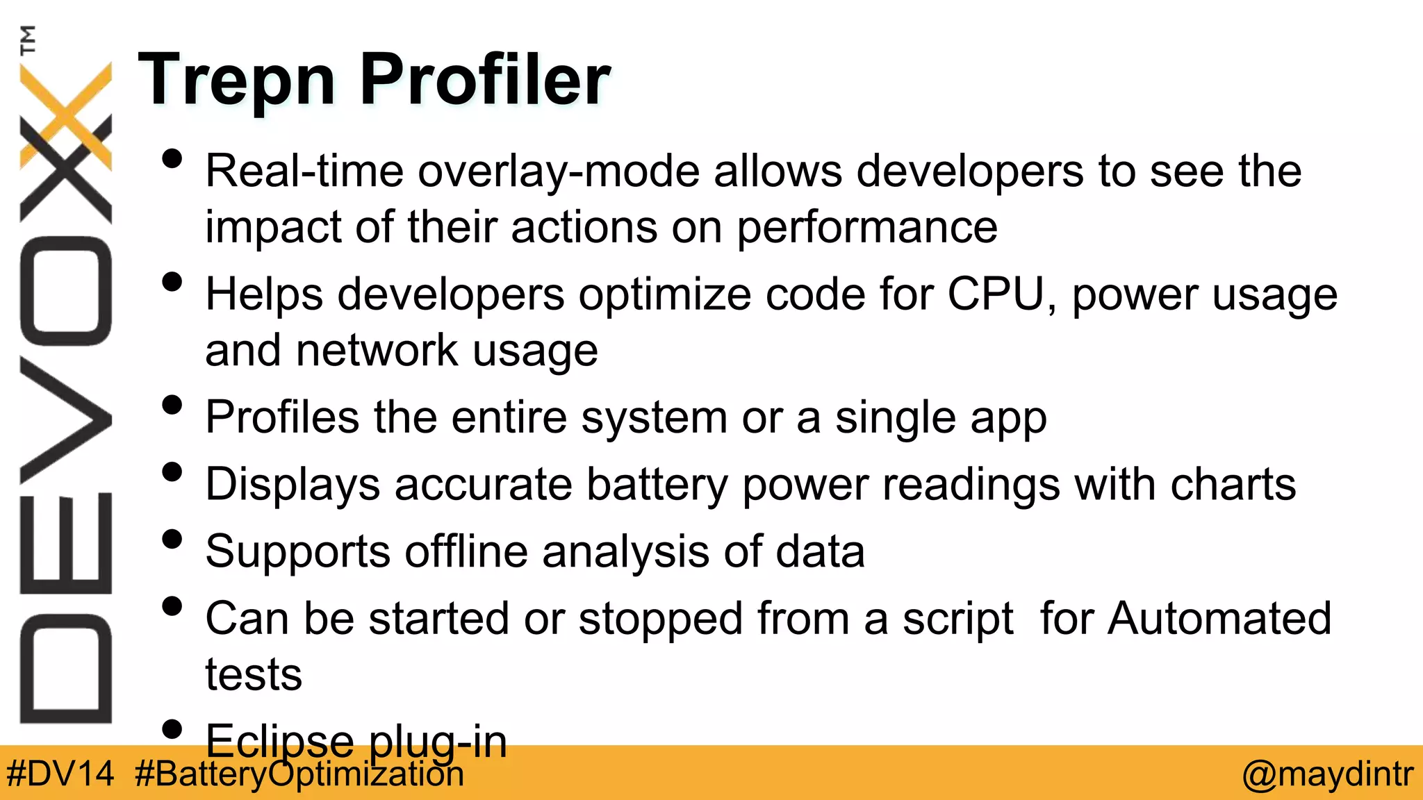 Trepn Profiler 
• Real-time overlay-mode allows developers to see the 
impact of their actions on performance 
• Helps developers optimize code for CPU, power usage 
and network usage 
• Profiles the entire system or a single app 
• Displays accurate battery power readings with charts 
• Supports offline analysis of data 
• Can be started or stopped from a script for Automated 
tests 
• Eclipse plug-in 
#DV14 #BatteryOptimization @maydintr 
 
