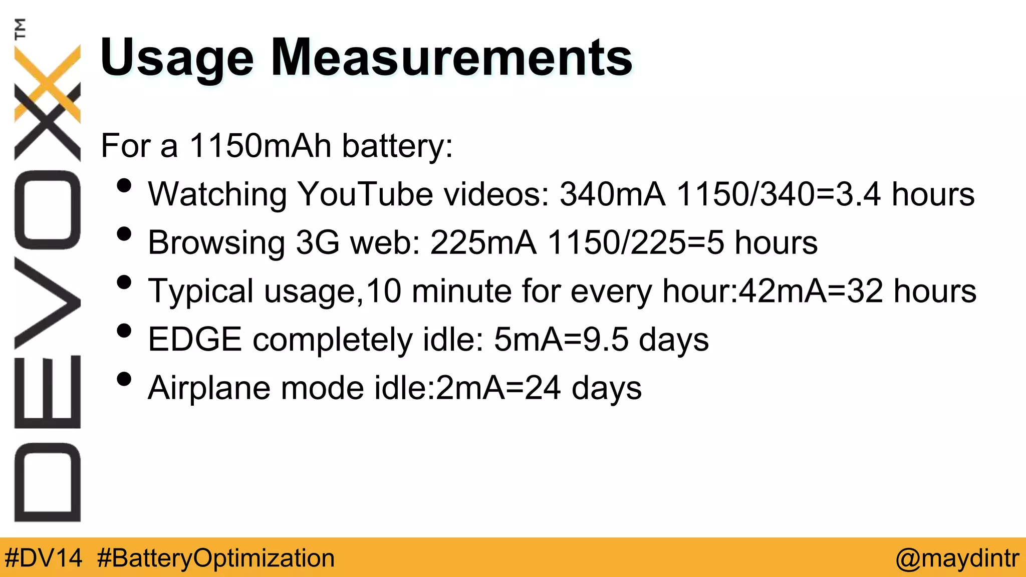 Usage Measurements 
For a 1150mAh battery: 
• Watching YouTube videos: 340mA 1150/340=3.4 hours 
• Browsing 3G web: 225mA 1150/225=5 hours 
• Typical usage,10 minute for every hour:42mA=32 hours 
• EDGE completely idle: 5mA=9.5 days 
• Airplane mode idle:2mA=24 days 
#DV14 #BatteryOptimization @maydintr 
 