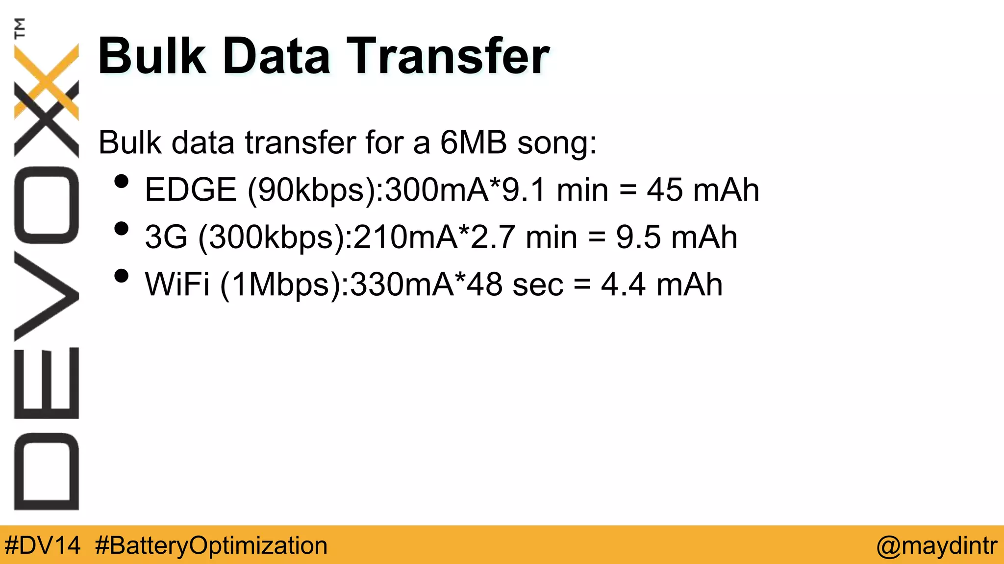 Bulk Data Transfer 
Bulk data transfer for a 6MB song: 
• EDGE (90kbps):300mA*9.1 min = 45 mAh 
• 3G (300kbps):210mA*2.7 min = 9.5 mAh 
• WiFi (1Mbps):330mA*48 sec = 4.4 mAh 
#DV14 #BatteryOptimization @maydintr 
 