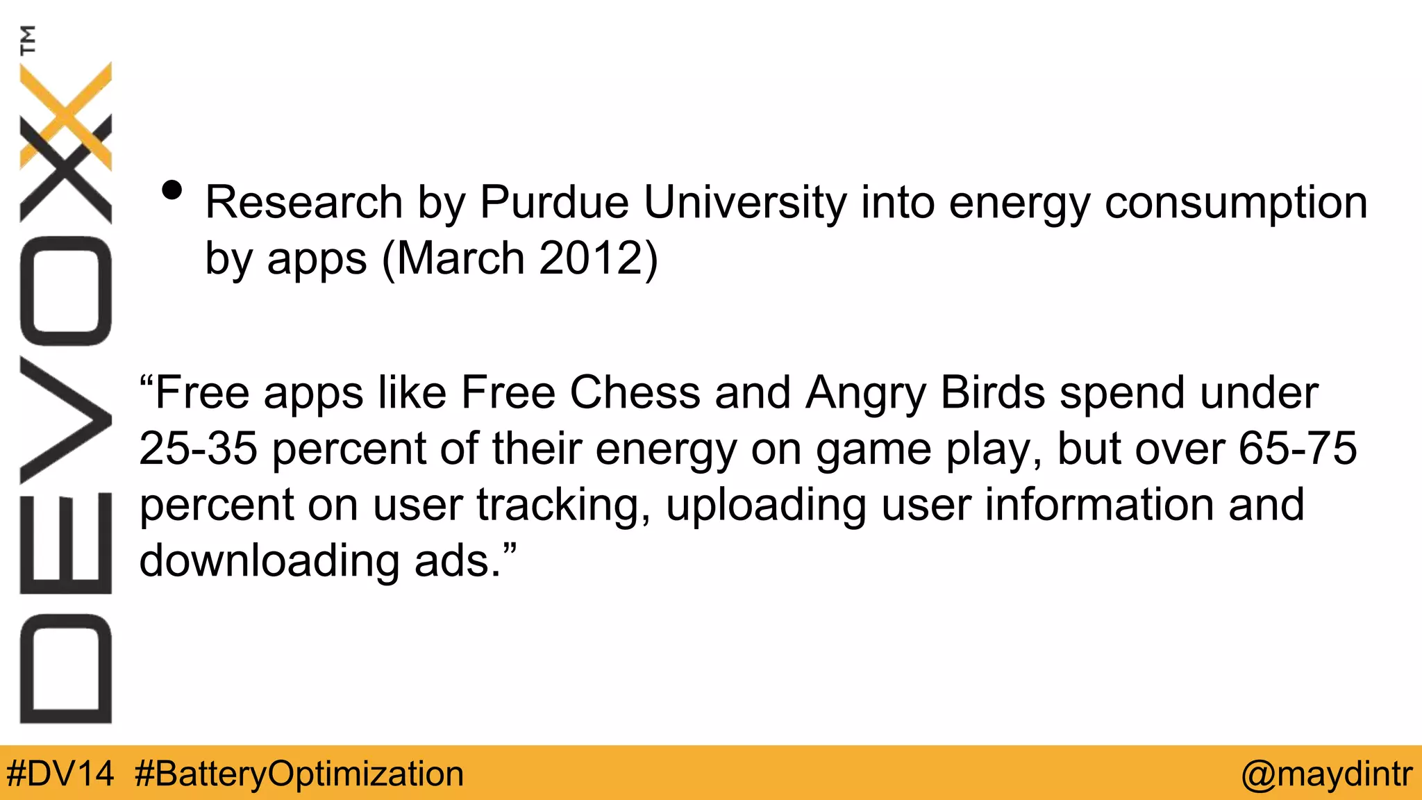 • Research by Purdue University into energy consumption 
by apps (March 2012) 
“Free apps like Free Chess and Angry Birds spend under 
25-35 percent of their energy on game play, but over 65-75 
percent on user tracking, uploading user information and 
downloading ads.” 
#DV14 #BatteryOptimization @maydintr 
 