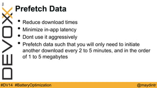Prefetch Data 
• Reduce download times 
• Minimize in-app latency 
• Dont use it aggressively 
• Prefetch data such that you will only need to initiate 
another download every 2 to 5 minutes, and in the order 
of 1 to 5 megabytes 
#DV14 #BatteryOptimization @maydintr 
 