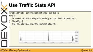 Use Traffic Stats API 
TrafficStats.setThreadStatsTag(0xF00D); 
try { 
// Make network request using HttpClient.execute() 
} finally { 
TrafficStats.clearThreadStatsTag(); 
} 
#DV14 #BatteryOptimization @maydintr 
 