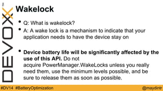 Wakelock 
• Q: What is wakelock? 
• A: A wake lock is a mechanism to indicate that your 
application needs to have the device stay on 
• Device battery life will be significantly affected by the 
use of this API. Do not 
acquire PowerManager.WakeLocks unless you really 
need them, use the minimum levels possible, and be 
sure to release them as soon as possible. 
#DV14 #BatteryOptimization @maydintr 
 