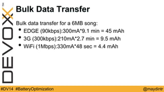 Bulk Data Transfer 
Bulk data transfer for a 6MB song: 
• EDGE (90kbps):300mA*9.1 min = 45 mAh 
• 3G (300kbps):210mA*2.7 min = 9.5 mAh 
• WiFi (1Mbps):330mA*48 sec = 4.4 mAh 
#DV14 #BatteryOptimization @maydintr 
 