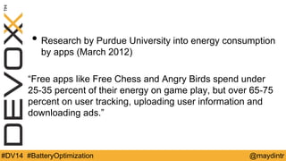 • Research by Purdue University into energy consumption 
by apps (March 2012) 
“Free apps like Free Chess and Angry Birds spend under 
25-35 percent of their energy on game play, but over 65-75 
percent on user tracking, uploading user information and 
downloading ads.” 
#DV14 #BatteryOptimization @maydintr 
 