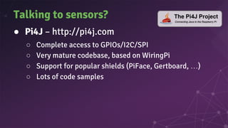 Talking to sensors?
● Pi4J – http://pi4j.com
○ Complete access to GPIOs/I2C/SPI
○ Very mature codebase, based on WiringPi
○ Support for popular shields (PiFace, Gertboard, …)
○ Lots of code samples
 