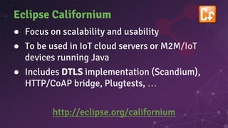 Eclipse Californium
● Focus on scalability and usability
● To be used in IoT cloud servers or M2M/IoT
devices running Java
● Includes DTLS implementation (Scandium),
HTTP/CoAP bridge, Plugtests, …
http://eclipse.org/californium
 