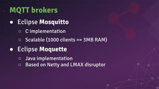 MQTT brokers
● Eclipse Mosquitto
○ C implementation
○ Scalable (1000 clients == 3MB RAM)
● Eclipse Moquette
○ Java implementation
○ Based on Netty and LMAX disruptor
 