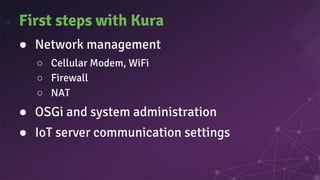 First steps with Kura
● Network management
○ Cellular Modem, WiFi
○ Firewall
○ NAT
● OSGi and system administration
● IoT server communication settings
 