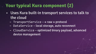 Your typical Kura component (2)
• Uses Kura built-in transport services to talk to
the cloud
– TransportService – « raw » protocol
– DataService – local storage, auto reconnect
– CloudService – optimized binary payload, advanced
device management
 