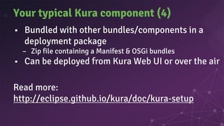 Your typical Kura component (4)
• Bundled with other bundles/components in a
deployment package
– Zip file containing a Manifest & OSGi bundles
• Can be deployed from Kura Web UI or over the air
Read more:
http://eclipse.github.io/kura/doc/kura-setup
 