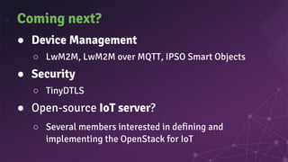 Coming next?
● Device Management
○ LwM2M, LwM2M over MQTT, IPSO Smart Objects
● Security
○ TinyDTLS
● Open-source IoT server?
○ Several members interested in defining and
implementing the OpenStack for IoT
 