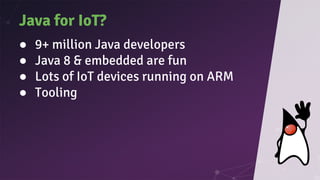 Java for IoT?
● 9+ million Java developers
● Java 8 & embedded are fun
● Lots of IoT devices running on ARM
● Tooling
 