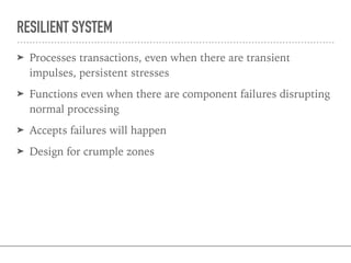 RESILIENT SYSTEM
➤ Processes transactions, even when there are transient
impulses, persistent stresses
➤ Functions even when there are component failures disrupting
normal processing
➤ Accepts failures will happen
➤ Design for crumple zones
 