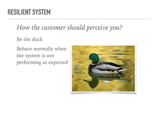RESILIENT SYSTEM
Be the duck
Behave normally when
the system is not
performing as expected
in face of outages
Behave normally
How the customer should perceive you?
 