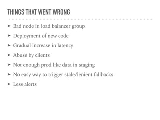 THINGS THAT WENT WRONG
➤ Bad node in load balancer group
➤ Deployment of new code
➤ Gradual increase in latency
➤ Abuse by clients
➤ Not enough prod like data in staging
➤ No easy way to trigger stale/lenient fallbacks
➤ Less alerts
 