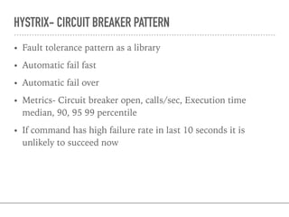 HYSTRIX- CIRCUIT BREAKER PATTERN
• Fault tolerance pattern as a library
• Automatic fail fast
• Automatic fail over
• Metrics- Circuit breaker open, calls/sec, Execution time
median, 90, 95 99 percentile
• If command has high failure rate in last 10 seconds it is
unlikely to succeed now
 