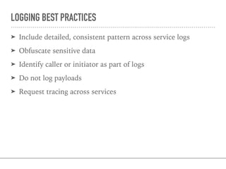 LOGGING BEST PRACTICES
➤ Include detailed, consistent pattern across service logs
➤ Obfuscate sensitive data
➤ Identify caller or initiator as part of logs
➤ Do not log payloads
➤ Request tracing across services
 