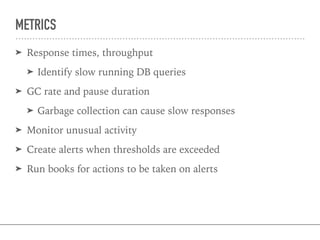 METRICS
➤ Response times, throughput
➤ Identify slow running DB queries
➤ GC rate and pause duration
➤ Garbage collection can cause slow responses
➤ Monitor unusual activity
➤ Create alerts when thresholds are exceeded
➤ Run books for actions to be taken on alerts
 