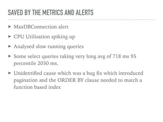 SAVED BY THE METRICS AND ALERTS
➤ MaxDBConnection alert
➤ CPU Utilisation spiking up
➤ Analysed slow running queries
➤ Some select queries taking very long avg of 718 ms 95
percentile 2030 ms.
➤ Unidentiﬁed cause which was a bug ﬁx which introduced
pagination and the ORDER BY clause needed to match a
function based index
 