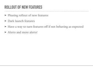 ROLLOUT OF NEW FEATURES
➤ Phasing rollout of new features
➤ Dark launch features
➤ Have a way to turn features oﬀ if not behaving as expected
➤ Alerts and more alerts!
 