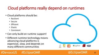 #DevoxxUS #EclipseOMR @EclipseOMR 15
Cloud platforms really depend on runtimes
• Cloud platforms should be:
• Resilient
• Secure
• Efficient
• Elastic
• Consistent
• Can only build on runtime support!
• Different runtime technology means
advancing cloud platforms is
expensive, slow, and depends on
many different communities
 