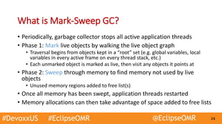 #DevoxxUS #EclipseOMR @EclipseOMR 24
What is Mark-Sweep GC?
• Periodically, garbage collector stops all active application threads
• Phase 1: Mark live objects by walking the live object graph
• Traversal begins from objects kept in a “root” set (e.g. global variables, local
variables in every active frame on every thread stack, etc.)
• Each unmarked object is marked as live, then visit any objects it points at
• Phase 2: Sweep through memory to find memory not used by live
objects
• Unused memory regions added to free list(s)
• Once all memory has been swept, application threads restarted
• Memory allocations can then take advantage of space added to free lists
 