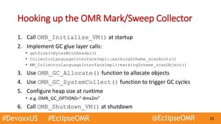 #DevoxxUS #EclipseOMR @EclipseOMR 25
Hooking up the OMR Mark/Sweep Collector
1. Call OMR_Initialize_VM() at startup
2. Implement GC glue layer calls:
• getSizeInBytesWithHeader()
• CollectorLanguageInterfaceImpl::markingScheme_scanRoots()
• MM_CollectorLanguageInterfaceImpl::markingScheme_scanObject()
3. Use OMR_GC_Allocate() function to allocate objects
4. Use OMR_GC_SystemCollect() function to trigger GC cycles
5. Configure heap size at runtime
• e.g. OMR_GC_OPTIONS=“-Xmx2m”
6. Call OMR_Shutdown_VM() at shutdown
 