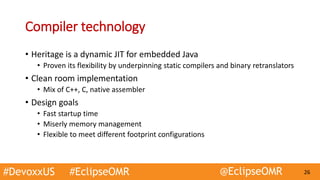 #DevoxxUS #EclipseOMR @EclipseOMR 26
Compiler technology
• Heritage is a dynamic JIT for embedded Java
• Proven its flexibility by underpinning static compilers and binary retranslators
• Clean room implementation
• Mix of C++, C, native assembler
• Design goals
• Fast startup time
• Miserly memory management
• Flexible to meet different footprint configurations
 