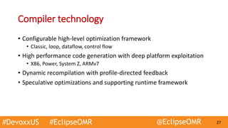 #DevoxxUS #EclipseOMR @EclipseOMR 27
Compiler technology
• Configurable high-level optimization framework
• Classic, loop, dataflow, control flow
• High performance code generation with deep platform exploitation
• X86, Power, System Z, ARMv7
• Dynamic recompilation with profile-directed feedback
• Speculative optimizations and supporting runtime framework
 