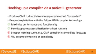 #DevoxxUS #EclipseOMR @EclipseOMR 29
Hooking up a compiler via a native IL generator
• Produce OMR IL directly from interpreted method “bytecodes”
• Deepest exploitation with the Eclipse OMR compiler technology
 Maximize performance and functionality
 Permits greatest specialization for a host runtime
 Steeper learning curve, esp. OMR compiler intermediate language
 You assume ownership of complexity
 