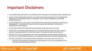 #DevoxxUS #EclipseOMR @EclipseOMR 3
Important Disclaimers
• THE INFORMATION CONTAINED IN THIS PRESENTATION IS PROVIDED FOR INFORMATIONAL PURPOSES ONLY.
• WHILST EFFORTS WERE MADE TO VERIFY THE COMPLETENESS AND ACCURACY OF THE INFORMATION
CONTAINED IN THIS PRESENTATION, IT IS PROVIDED “AS IS”, WITHOUT WARRANTY OF ANY KIND,
EXPRESS OR IMPLIED.
• ALL PERFORMANCE DATA INCLUDED IN THIS PRESENTATION HAVE BEEN GATHERED IN A CONTROLLED
ENVIRONMENT. YOUR OWN TEST RESULTS MAY VARY BASED ON HARDWARE, SOFTWARE OR
INFRASTRUCTURE DIFFERENCES.
• ALL DATA INCLUDED IN THIS PRESENTATION ARE MEANT TO BE USED ONLY AS A GUIDE.
• IN ADDITION, THE INFORMATION CONTAINED IN THIS PRESENTATION IS BASED ON IBM’S CURRENT
PRODUCT PLANS AND STRATEGY, WHICH ARE SUBJECT TO CHANGE BY IBM, WITHOUT NOTICE.
• IBM AND ITS AFFILIATED COMPANIES SHALL NOT BE RESPONSIBLE FOR ANY DAMAGES ARISING OUT
OF THE USE OF, OR OTHERWISE RELATED TO, THIS PRESENTATION OR ANY OTHER DOCUMENTATION.
• NOTHING CONTAINED IN THIS PRESENTATION IS INTENDED TO, OR SHALL HAVE THE EFFECT OF:
• CREATING ANY WARRANT OR REPRESENTATION FROM IBM, ITS AFFILIATED COMPANIES OR ITS
OR THEIR SUPPLIERS AND/OR LICENSORS
 