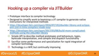 #DevoxxUS #EclipseOMR @EclipseOMR 30
Hooking up a compiler via JITBuilder
• Prototype interface to compiler technology
• Designed to simplify work to bootstrap a JIT compiler to generate native
instructions for interpreted methods
• https://developer.ibm.com/open/2016/07/19/jitbuilder-library-and-eclipse-
omr-just-in-time-compilers-made-easy
• https://developer.ibm.com/open/2017/03/08/build-more-complicated-
methods-using-the-jitbuilder-library
 Simple API to describe method prototypes and behaviours, types,
bytecode interpretation, and compile and dispatch functionality
 Sacrifice some performance and specialization for rapid integration of
compiler technology
 Technology is a WIP, but continually improving
 