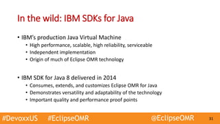 #DevoxxUS #EclipseOMR @EclipseOMR 31
In the wild: IBM SDKs for Java
• IBM’s production Java Virtual Machine
• High performance, scalable, high reliability, serviceable
• Independent implementation
• Origin of much of Eclipse OMR technology
• IBM SDK for Java 8 delivered in 2014
• Consumes, extends, and customizes Eclipse OMR for Java
• Demonstrates versatility and adaptability of the technology
• Important quality and performance proof points
 
