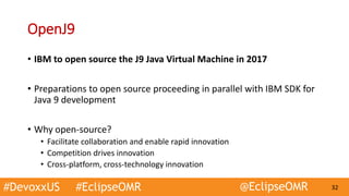 #DevoxxUS #EclipseOMR @EclipseOMR 32
OpenJ9
• IBM to open source the J9 Java Virtual Machine in 2017
• Preparations to open source proceeding in parallel with IBM SDK for
Java 9 development
• Why open-source?
• Facilitate collaboration and enable rapid innovation
• Competition drives innovation
• Cross-platform, cross-technology innovation
 