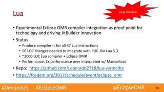 #DevoxxUS #EclipseOMR @EclipseOMR 35
Lua
• Experimental Eclipse OMR compiler integration as proof point for
technology and driving JitBuilder innovation
• Status
• Produce compiler IL for all 47 Lua instructions
• 50 LOC changes needed to integrate with PUC-Rio Lua 5.3
• ~2000 LOC Lua compiler + Eclipse OMR
• Performance: 2x performance over interpreted w/ Mandelbrot
• Repo: https://github.com/Leonardo2718/lua-vermelha
• https://fosdem.org/2017/schedule/event/eclipse_omr
Help Wanted!
 